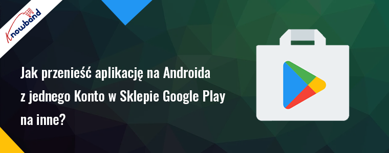 Jak przenieść aplikację na Androida z jednego konta w sklepie Google Play na drugie?