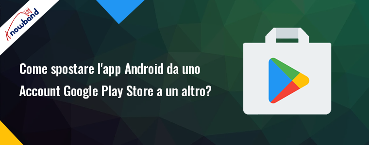 Trasferisci la tua app Android da un account Google Play Store a un altro Knowband